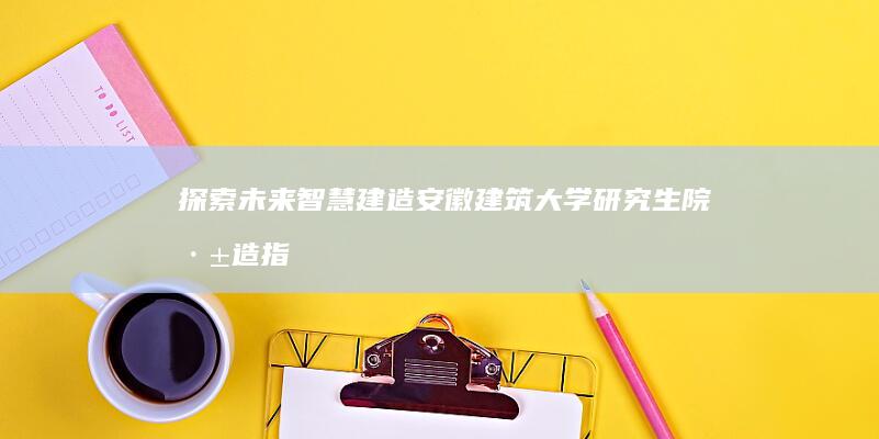 探索未来智慧建造：安徽建筑大学研究生院深造指南